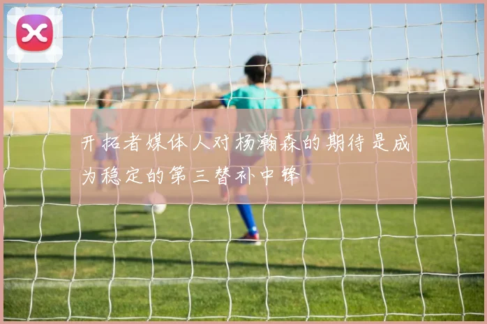 开拓者媒体人对杨瀚森的期待是成为稳定的第三替补中锋