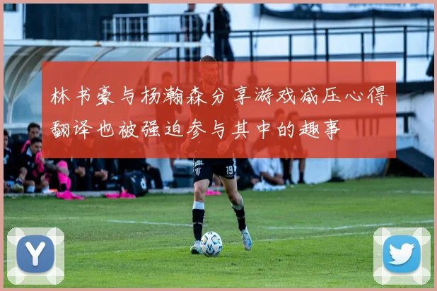 林书豪与杨瀚森分享游戏减压心得翻译也被强迫参与其中的趣事