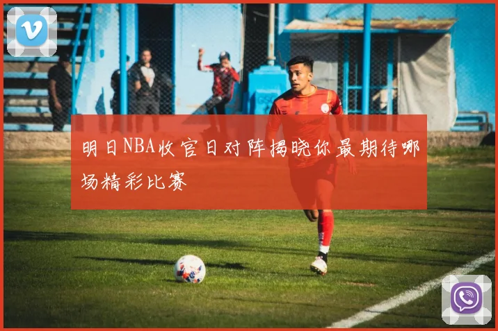 明日NBA收官日对阵揭晓你最期待哪场精彩比赛