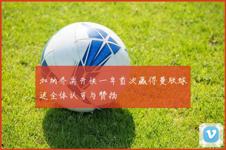 加纳乔离开快一年首次赢得曼联球迷全体认可与赞扬