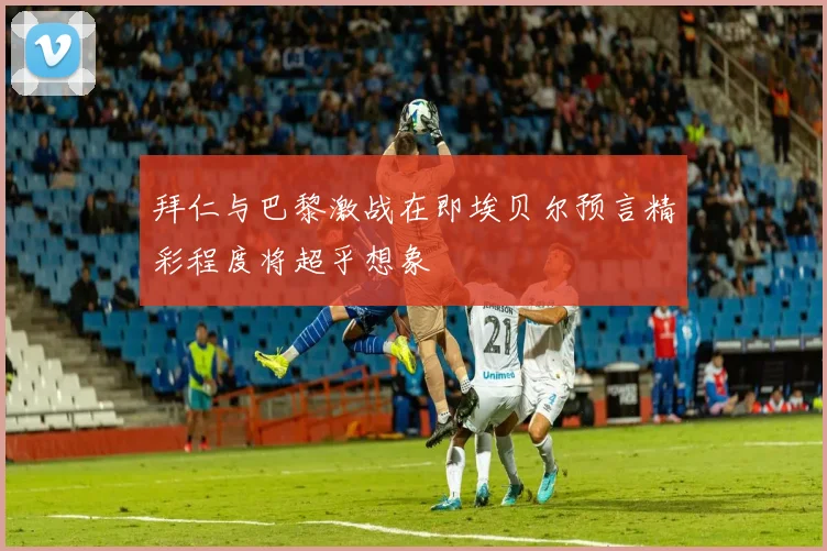 拜仁与巴黎激战在即埃贝尔预言精彩程度将超乎想象