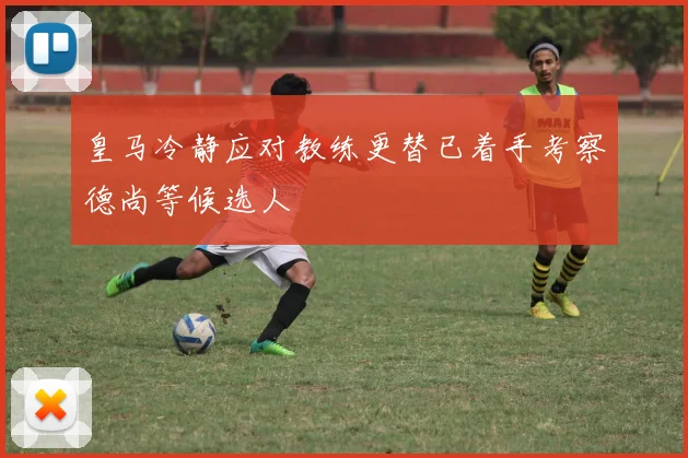 皇马冷静应对教练更替已着手考察德尚等候选人