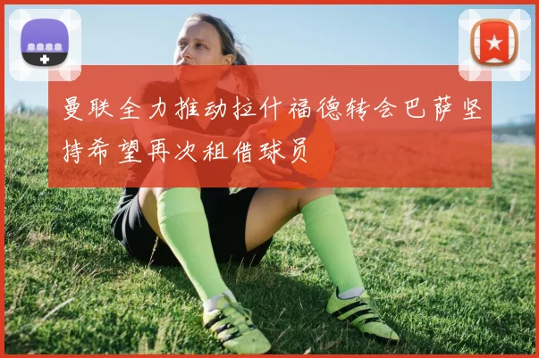 曼联全力推动拉什福德转会巴萨坚持希望再次租借球员