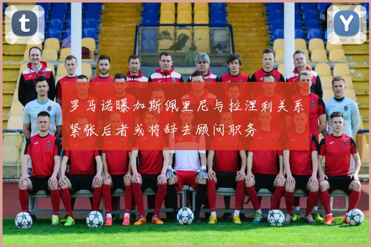 罗马诺曝加斯佩里尼与拉涅利关系紧张后者或将辞去顾问职务