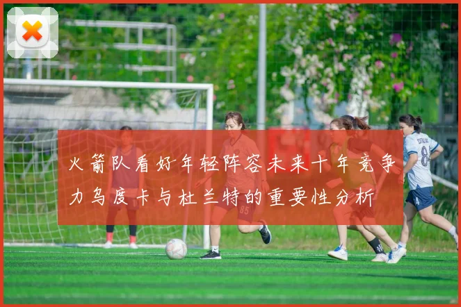 火箭队看好年轻阵容未来十年竞争力乌度卡与杜兰特的重要性分析