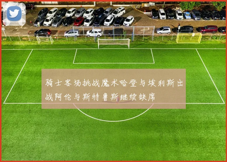 骑士客场挑战魔术哈登与埃利斯出战阿伦与斯特鲁斯继续缺席