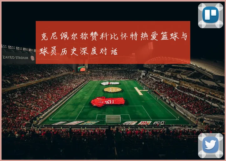 克尼佩尔称赞科比怀特热爱篮球与球员历史深度对话