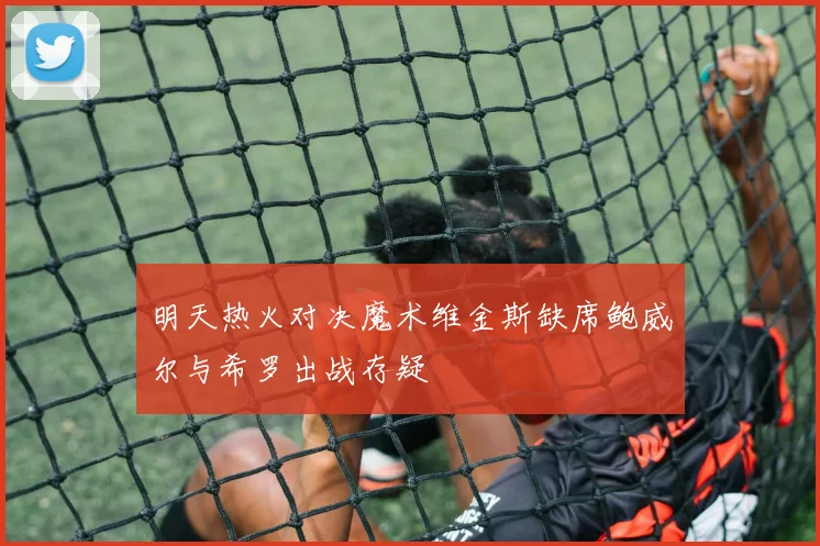 明天热火对决魔术维金斯缺席鲍威尔与希罗出战存疑