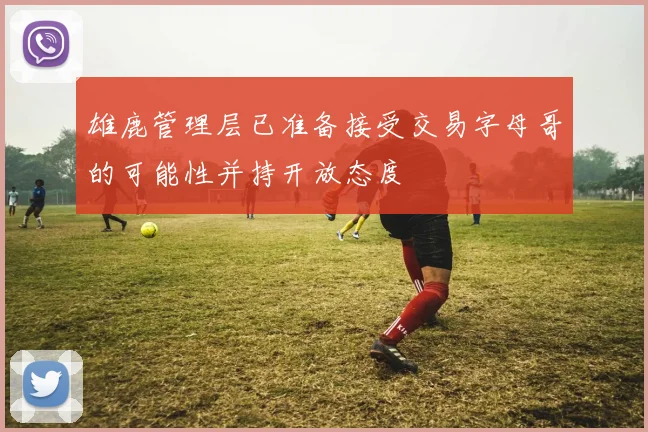 雄鹿管理层已准备接受交易字母哥的可能性并持开放态度