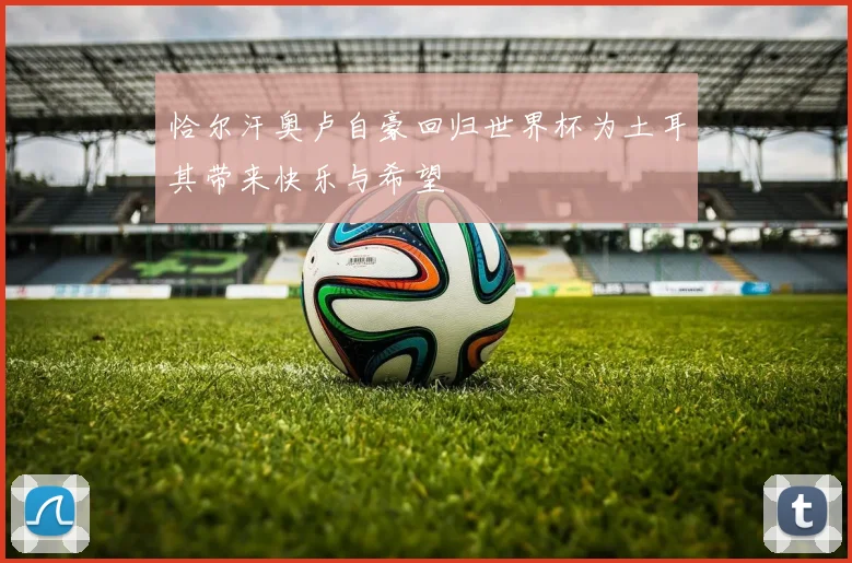 恰尔汗奥卢自豪回归世界杯为土耳其带来快乐与希望