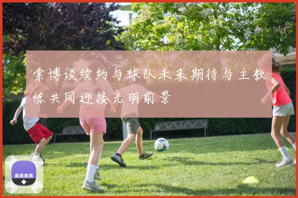 索博谈续约与球队未来期待与主教练共同迎接光明前景