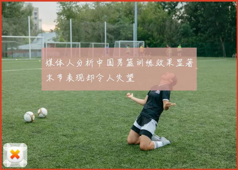 媒体人分析中国男篮训练效果显著末节表现却令人失望