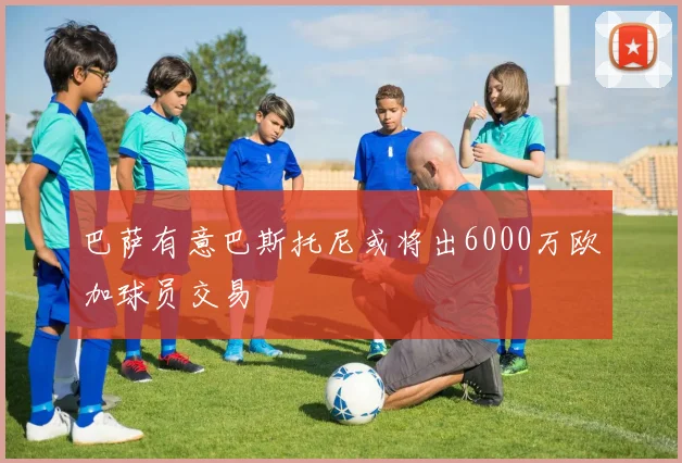 巴萨有意巴斯托尼或将出6000万欧加球员交易